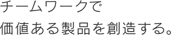 チームワークで価値ある製品を創造する。